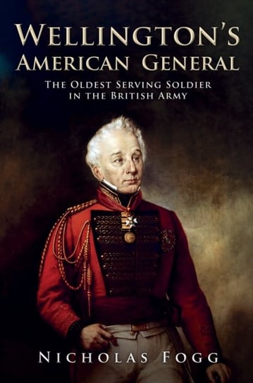 Wellingtons American General. The Oldest Serving Soldier in the British Army Nicholas Fogg