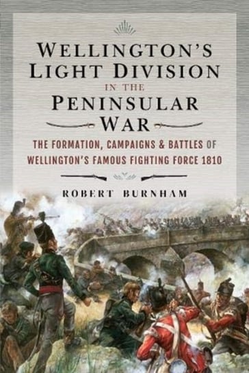 Wellingtons Light Division in the Peninsular War: The Formation of Wellingtons Famous Fighting Force Burnham Robert