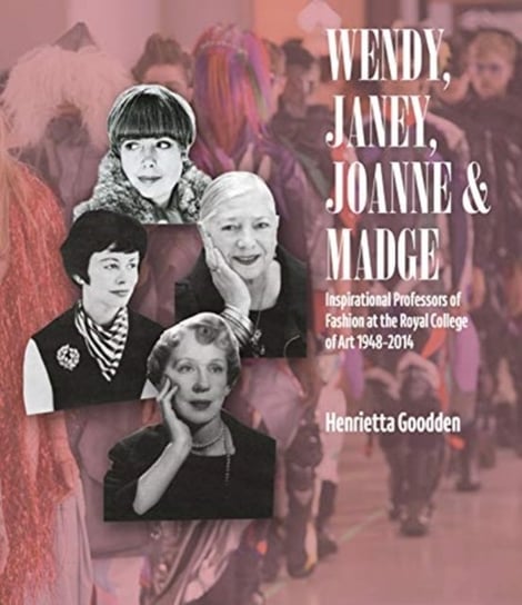 Wendy, Janey, Joanne and Madge: Inspirational Professors of Fashion at the Royal College of Art 1948 Henrietta Goodden