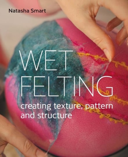Wet Felting: Creating texture, pattern and structure Natasha Smart