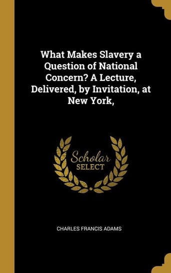 What Makes Slavery a Question of National Concern? A Lecture, Delivered, by Invitation, at New York, Adams Charles Francis
