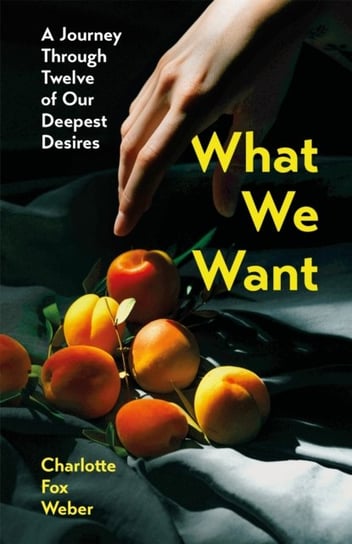 What We Want: A Journey Through Twelve of Our Deepest Desires Charlotte Fox Weber