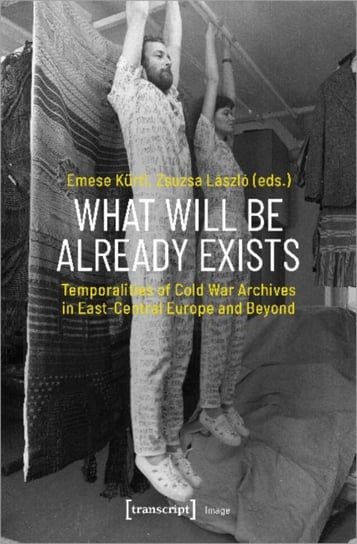 What Will Be Already Exists - Temporalities of Cold War Archives in East-Central Europe and Beyond Emese Kurti, Zsuzsa Laszlo