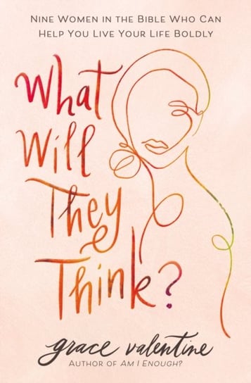 What Will They Think?: Nine Women in the Bible Who Can Help You Live Your Life Boldly Grace Valentine