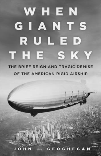 When Giants Ruled the Sky: The Brief Reign and Tragic Demise of the American Rigid Airship John J. Geoghegan