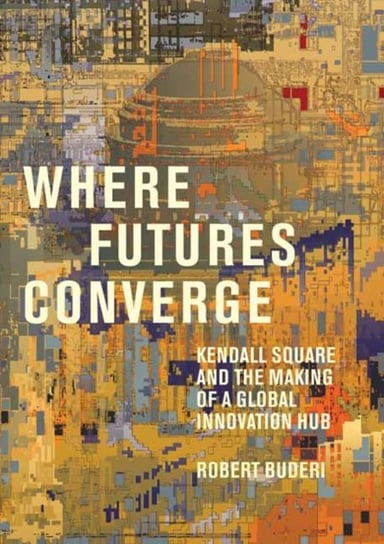 Where Futures Converge: Kendall Square and the Making of a Global Innovation Hub Buderi Robert