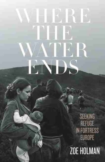 Where the Water Ends: Seeking Refuge in Fortress Europe Zoe Holman