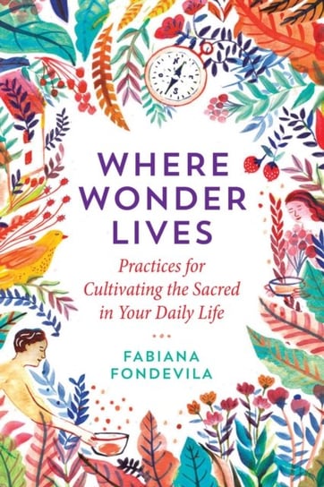 Where Wonder Lives: Practices for Cultivating the Sacred in Your Daily Life Fabiana Fondevila