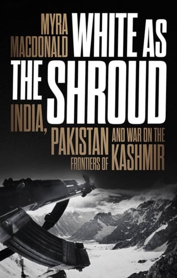 White as the Shroud. India, Pakistan and War on the Frontiers of Kashmir Myra MacDonald