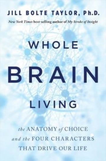 Whole Brain Living: The Anatomy of Choice and the Four Characters That Drive Our Life Dr. Jill Bolte Taylor