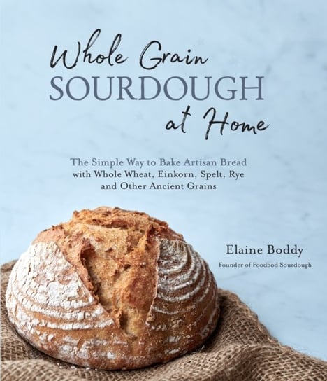 Whole Grain Sourdough at Home: The Simple Way to Bake Artisan Bread with Whole Wheat, Einkorn, Spelt Elaine Boddy