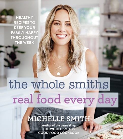 Whole Smiths Real Food Every Day: Healthy Recipes to Keep Your Family Happy Throughout the Week Smith Michelle