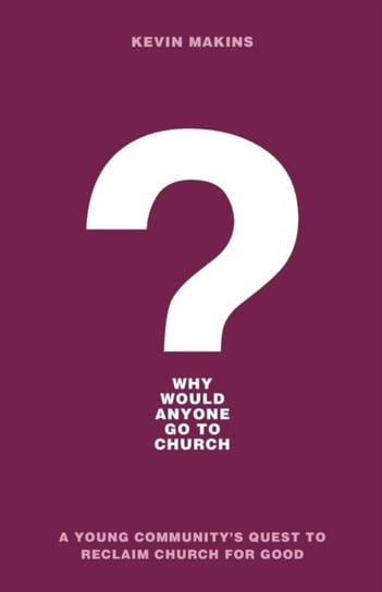 Why Would Anyone Go to Church?: A Young Communitys Quest to Reclaim Church for Good Kevin Makins