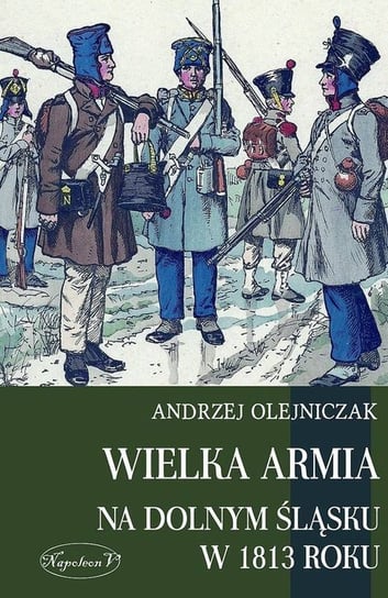 Wielka Armia na Dolnym Śląsku w 1813 roku Olejniczak Andrzej