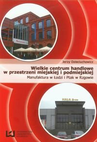 Wielkie centrum handlowe w przestrzeni miejskiej i podmiejskiej Manufaktura w Łodzi i Ptak w Rzgowie Dzieciuchowicz Jerzy
