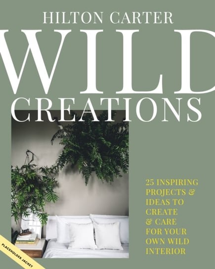Wild Creations: Inspiring Projects to Create Plus Plant Care Tips & Styling Ideas for Your Own Wild Carter Hilton