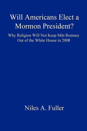 Will Americans Elect a Mormon President? Why Religion Will Not Keep Mitt Romney Out of the White House in 2008 Fuller Niles A.