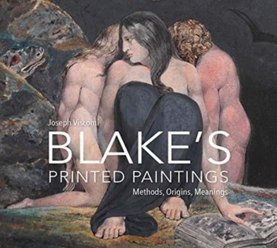 William Blake`s Printed Paintings - Methods, Origins, Meanings Joseph Viscomi