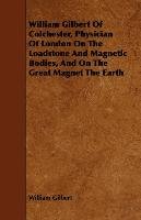 William Gilbert of Colchester, Physician of London on the Loadstone and Magnetic Bodies, and on the Great Magnet the Earth William Gilbert