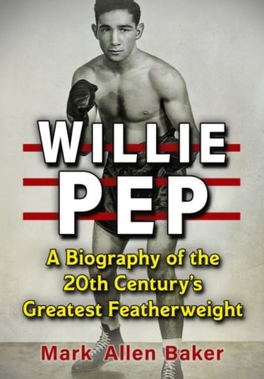 Willie Pep: A Biography of the 20th Century's Greatest Featherweight Mark Allen Baker