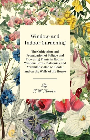 Window and Indoor Gardening - The Cultivation and Propagation of Foliage and Flowering Plants in Rooms, Window Boxes, Balconies and Verandahs; also on Roofs, and on the Walls of the House Sanders T. W.