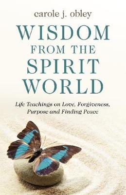 Wisdom From the Spirit World: Life Teachings on Love, Forgiveness, Purpose and Finding Peace Carole J. Obley