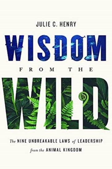 Wisdom from the Wild: The Nine Unbreakable Laws of Leadership from the Animal Kingdom Julie C. Henry