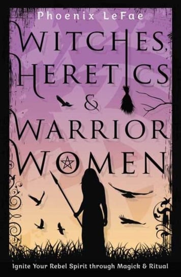Witches, Heretics & Warrior Women: Ignite Your Rebel Spirit through Magick & Ritual Phoenix LeFae