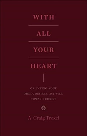 With All Your Heart Orienting Your Mind, Desires, and Will toward Christ A. Craig Troxel
