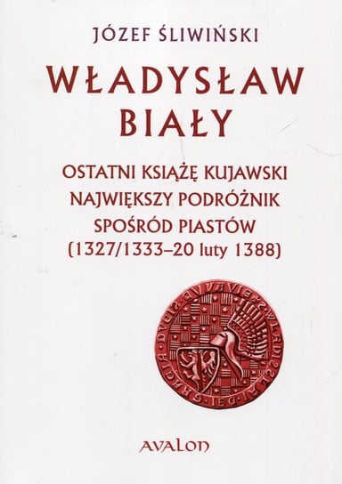 Władysław Biały. Ostatni książę kujawski Największy podróżnik spośród Piastów (1327/1333 – 20 luty 1388) Śliwiński Józef