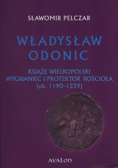 Władysław Odonic. Książę Wielkopolski, wygnaniec i protektor Kościoła (ok. 1193-1239) Pelczar Sławomir
