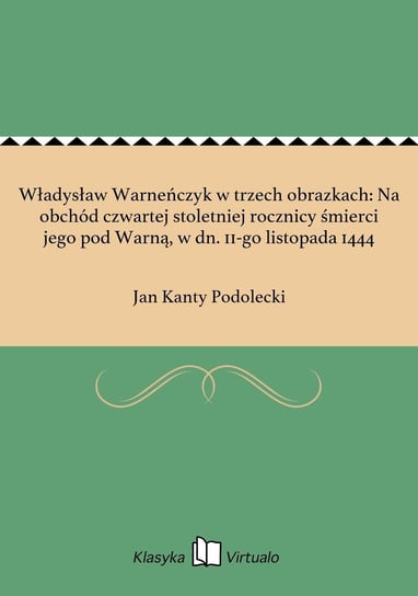 Władysław Warneńczyk w trzech obrazkach: Na obchód czwartej stoletniej rocznicy śmierci jego pod Warną, w dn. 11-go listopada 1444 Podolecki Jan Kanty