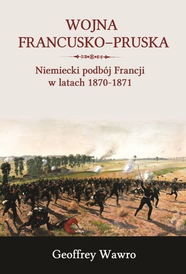 Wojna francusko-pruska. Niemieckie zwycięstwo nad Francją w latach 1870-1871 Wawro Geoffrey