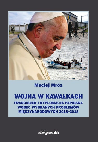Wojna w kawałkach. Franciszek i dyplomacja papieska wobec wybranych problemów międzynarodowych 2013-2018 Mróz Maciej