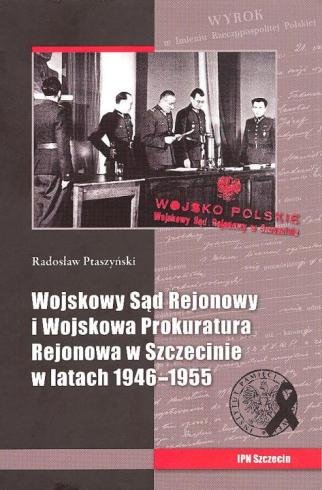 Wojskowy Sąd Rejonowy i Wojskowa Prokuratura Rejonowa w Szczecinie w latach 1946-1955 Ptaszyński Radosław
