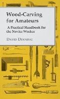 Wood-Carving for Amateurs - A Practical Handbook for the Novice Worker Denning David