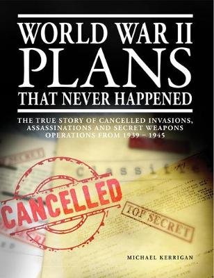 World War II Plans That Never Happened: The True Story of Cancelled Invasions, Assassinations and Secret Weapons Operations from 1939-1945 Michael Kerrigan