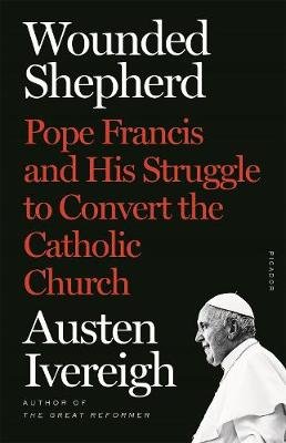 Wounded Shepherd: Pope Francis and His Struggle to Convert the Catholic Church Ivereigh Austen