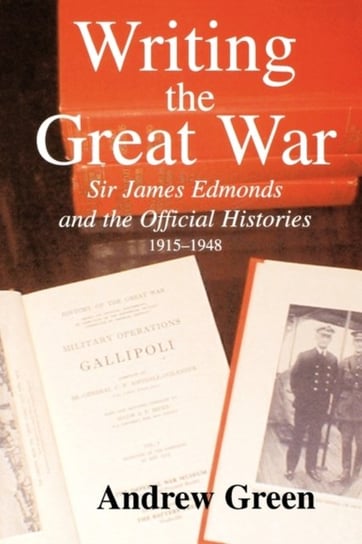 Writing the Great War Sir James Edmonds and the Official Histories, 1915-1948 Andrew Green