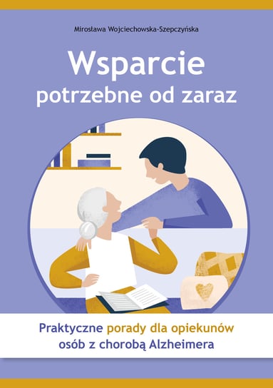 Wsparcie potrzebne od zaraz. Praktyczne porady dla opiekunów osób z chorobą Alzheimera Wojciechowska-Szepczyńska Mirosława