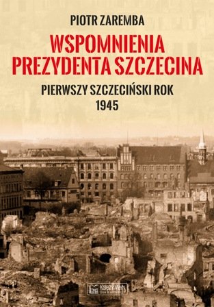 Wspomnienia prezydenta Szczecina. Pierwszy szczeciński rok 1945 Zaremba Piotr