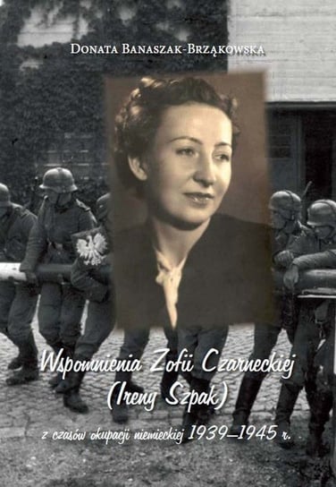 Wspomnienia Zofii Czarneckiej (Ireny Szpak) z czasów okupacji niemieckiej 1939-1945 r. Banaszak-Brząkowska Donata