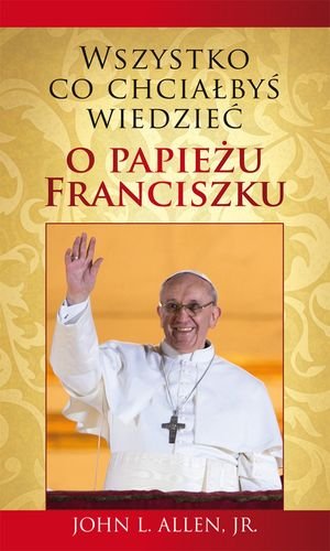 Wszystko co chciałbyś wiedzieć o Papieżu Franciszku Opracowanie zbiorowe