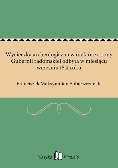 Wycieczka archeologiczna w niektóre strony Gubernii radomskiej odbyta w miesiącu wrześniu 1851 roku Sobieszczański Franciszek Maksymilian