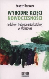 Wyrodne dzieci nowoczesności. Indultowi tradycjonaliści katoliccy w Warszawie Bertram Łukasz