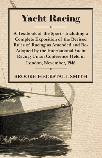 Yacht Racing - A Textbook of the Sport - Including a Complete Exposition of the Revised Rules of Racing as Amended and Re-Adopted by the International Yacht Racing Union Conference Held in London, November, 1946 Heckstall-Smith Brooke