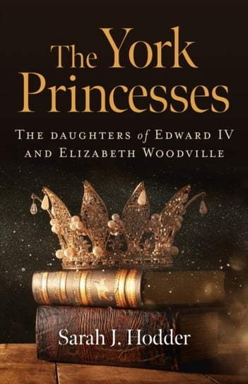 York Princesses, The - The daughters of Edward IV and Elizabeth Woodville Sarah J. Hodder