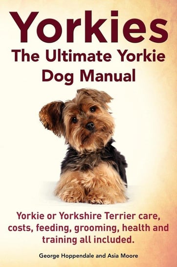 Yorkies. the Ultimate Yorkie Dog Manual. Yorkies or Yorkshire Terriers Care, Costs, Feeding, Grooming, Health and Training All Included. Hoppendale George
