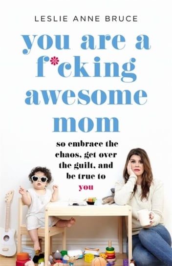 You Are a F*cking Awesome Mom: So Embrace the Chaos, Get Over the Guilt, and Be True to You Leslie Anne Bruce