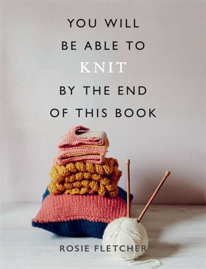 You Will Be Able to Knit by the End of This Book Rosie Fletcher